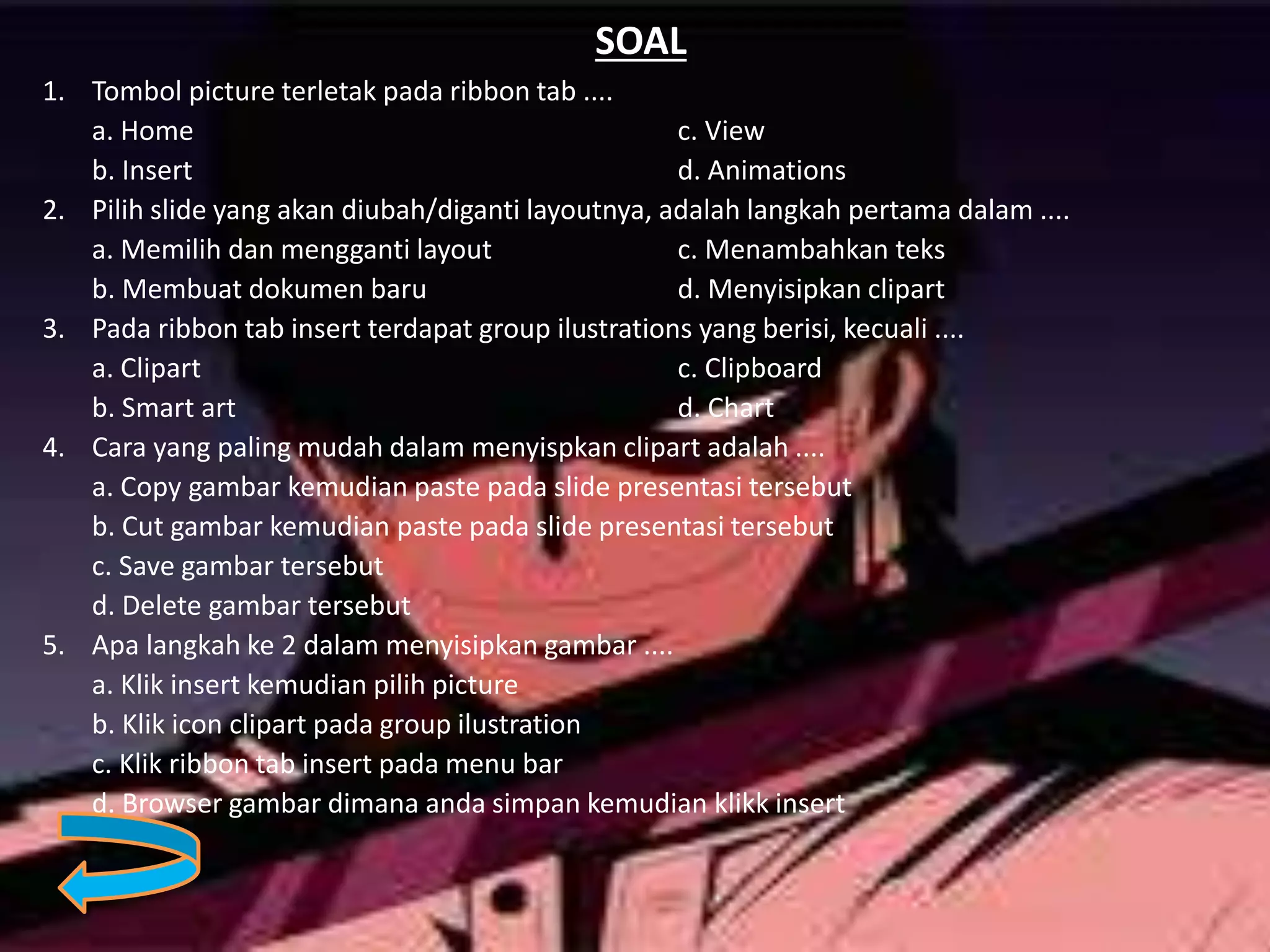 SOAL
1. Tombol picture terletak pada ribbon tab ....
a. Home c. View
b. Insert d. Animations
2. Pilih slide yang akan diubah/diganti layoutnya, adalah langkah pertama dalam ....
a. Memilih dan mengganti layout c. Menambahkan teks
b. Membuat dokumen baru d. Menyisipkan clipart
3. Pada ribbon tab insert terdapat group ilustrations yang berisi, kecuali ....
a. Clipart c. Clipboard
b. Smart art d. Chart
4. Cara yang paling mudah dalam menyispkan clipart adalah ....
a. Copy gambar kemudian paste pada slide presentasi tersebut
b. Cut gambar kemudian paste pada slide presentasi tersebut
c. Save gambar tersebut
d. Delete gambar tersebut
5. Apa langkah ke 2 dalam menyisipkan gambar ....
a. Klik insert kemudian pilih picture
b. Klik icon clipart pada group ilustration
c. Klik ribbon tab insert pada menu bar
d. Browser gambar dimana anda simpan kemudian klikk insert
 