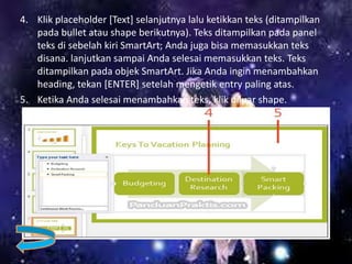 4. Klik placeholder [Text] selanjutnya lalu ketikkan teks (ditampilkan
pada bullet atau shape berikutnya). Teks ditampilkan pada panel
teks di sebelah kiri SmartArt; Anda juga bisa memasukkan teks
disana. lanjutkan sampai Anda selesai memasukkan teks. Teks
ditampilkan pada objek SmartArt. Jika Anda ingin menambahkan
heading, tekan [ENTER] setelah mengetik entry paling atas.
5. Ketika Anda selesai menambahkan teks, klik diluar shape.
 