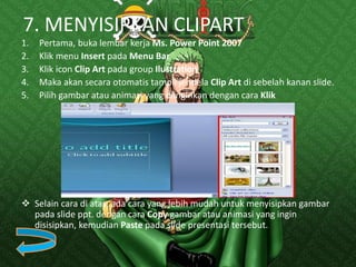 7. MENYISIPKAN CLIPART
1. Pertama, buka lembar kerja Ms. Power Point 2007
2. Klik menu Insert pada Menu Bar
3. Klik icon Clip Art pada group Ilustration
4. Maka akan secara otomatis tampil jendela Clip Art di sebelah kanan slide.
5. Pilih gambar atau animasi yang diinginkan dengan cara Klik
 Selain cara di atas, ada cara yang lebih mudah untuk menyisipkan gambar
pada slide ppt. dengan cara Copy gambar atau animasi yang ingin
disisipkan, kemudian Paste pada slide presentasi tersebut.
 