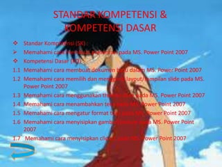 STANDAR KOMPETENSI &
KOMPETENSI DASAR
 Standar Kompetensi (SK) :
 Memahami cara membuat presentasi pada MS. Power Point 2007
 Kompetensi Dasar (KD) :
1.1 Memahami cara membuat dokumen baru dalam MS. Power Point 2007
1.2 Memahami cara memilih dan mengganti layout/tampilan slide pada MS.
Power Point 2007
1.3 Memahami cara menggunakan themes slide pada MS. Power Point 2007
1.4 Memahami cara menambahkan teks pada MS. Power Point 2007
1.5 Memahami cara mengatur format teks pada MS. Power Point 2007
1.6 Memahami cara menyisipkan gambar/picture pada MS. Power Point
2007
1.7 Memahami cara menyisipkan clipart pada MS. Power Point 2007
 