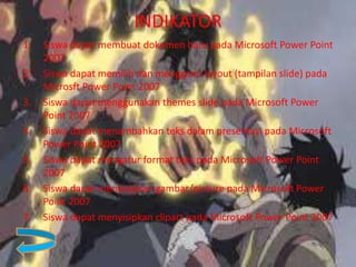 INDIKATOR
1. Siswa dapat membuat dokumen baru pada Microsoft Power Point
2007
2. Siswa dapat memilih dan mengganti layout (tampilan slide) pada
Microsft Power Point 2007
3. Siswa dapat menggunakan themes slide pada Microsoft Power
Point 2007
4. Siswa dapat menambahkan teks dalam presentasi pada Microsoft
Power Point 2007
5. Siswa dapat mengatur format teks pada Microsoft Power Point
2007
6. Siswa dapat menyisipkan gambar/picture pada Microsoft Power
Point 2007
7. Siswa dapat menyisipkan clipart pada Microsoft Power Point 2007
 