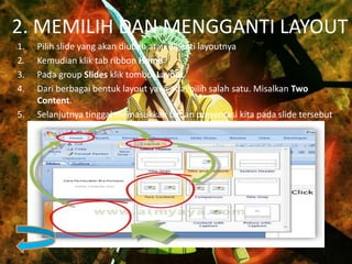 2. MEMILIH DAN MENGGANTI LAYOUT
1. Pilih slide yang akan diubah atau diganti layoutnya
2. Kemudian klik tab ribbon Home
3. Pada group Slides klik tombol Layout
4. Dari berbagai bentuk layout yang ada, pilih salah satu. Misalkan Two
Content.
5. Selanjutnya tinggal memasukkan bahan presentasi kita pada slide tersebut
 