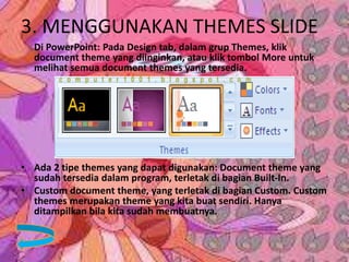 3. MENGGUNAKAN THEMES SLIDE
Di PowerPoint: Pada Design tab, dalam grup Themes, klik
document theme yang diinginkan, atau klik tombol More untuk
melihat semua document themes yang tersedia.
• Ada 2 tipe themes yang dapat digunakan: Document theme yang
sudah tersedia dalam program, terletak di bagian Built-In.
• Custom document theme, yang terletak di bagian Custom. Custom
themes merupakan theme yang kita buat sendiri. Hanya
ditampilkan bila kita sudah membuatnya.
 