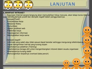 5. MANFAAT INTRANET
    Kegunaan Internet secara langsung akan memudahkan hidup manusia, akan tetapi dunia internet
juga memiliki dampak positif dan dampak negatif dalam penggunaannya.
    Dampak Positif :
     Produktivitas Kerja
     Efesiensi Waktu
     Komunikasi
     Sistem publikasi web
     Efektivitas biaya
     Keseragaman informasi
     Meningkatkan kerja sama

    Dampak negatif :
    Informasi yang salah atau tidak sesuai dapat beredar sehingga mengurangi efektivitasnya
    Dapat mengirimkan hal-hal yang kurang sopan
    Diperlukannya pelatihan (Training)
    Diperlukannya tenaga ahli untuk mengembangkan intranet dalam ssuatu organisasi
    Keamanannya kurang stabil
    Memungkinkan terjadinya overload (data penuh)
 