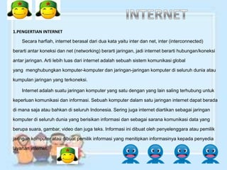 1.PENGERTIAN INTERNET

    Secara harfiah, internet berasal dari dua kata yaitu inter dan net, inter (interconnected)

berarti antar koneksi dan net (networking) berarti jaringan, jadi internet berarti hubungan/koneksi

antar jaringan. Arti lebih luas dari internet adalah sebuah sistem komunikasi global

yang menghubungkan komputer-komputer dan jaringan-jaringan komputer di seluruh dunia atau

kumpulan jaringan yang terkoneksi.

    Internet adalah suatu jaringan komputer yang satu dengan yang lain saling terhubung untuk

keperluan komunikasi dan informasi. Sebuah komputer dalam satu jaringan internet dapat berada

di mana saja atau bahkan di seluruh Indonesia. Sering juga internet diartikan sebagai jaringan

komputer di seluruh dunia yang berisikan informasi dan sebagai sarana komunikasi data yang

berupa suara, gambar, video dan juga teks. Informasi ini dibuat oleh penyelenggara atau pemilik

jaringan komputer atau dibuat pemilik informasi yang menitipkan informasinya kepada penyedia

layanan internet.
 