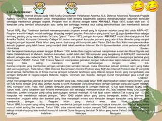2. SEJARAH INTERNET
         Sejarah internet dimulai pada 1969 ketika Departemen Pertahanan Amerika, U.S. Defense Advanced Research Projects
Agency (DARPA) memutuskan untuk mengadakan riset tentang bagaimana caranya menghubungkan sejumlah komputer
sehingga membentuk jaringan organik. Program riset ini dikenal dengan nama ARPANET. Pada 1970, sudah lebih dari 10
komputer yang berhasil dihubungkan satu sama lain sehingga mereka bisa saling berkomunikasi dan membentuk sebuah
                                                              jaringan.
Tahun 1972, Roy Tomlinson berhasil menyempurnakan program e-mail yang ia ciptakan setahun yang lalu untuk ARPANET.
Program e-mail ini begitu mudah sehingga langsung menjadi populer. Pada tahun yang sama, icon @ juga diperkenalkan sebagai
lambang penting yang menunjukkan "at" atau "pada". Tahun 1973, jaringan komputer ARPANET mulai dikembangkan ke luar
Amerika Serikat. Komputer University College di London merupakan komputer pertama yang ada di luar Amerika yang menjadi
anggota jaringan Arpanet. Pada tahun yang sama, dua orang ahli komputer yakni Vinton Cerf dan Bob Kahn mempresentasikan
sebuah gagasan yang lebih besar, yang menjadi cikal bakal pemikiran internet. Ide ini dipresentasikan untuk pertama kalinya di
Universitas                                                                                                             Sussex.
Hari bersejarah berikutnya adalah tanggal 26 Maret 1976, ketika Ratu Inggris berhasil mengirimkan e-mail dari Royal Signals and
Radar Establishment di Malvern. Setahun kemudian, sudah lebih dari 100 komputer yang bergabung di ARPANET membentuk
sebuah jaringan atau network.Pada 1979, Tom Truscott, Jim Ellis dan Steve Bellovin, menciptakan newsgroups pertama yang
diberi nama USENET. Tahun 1981 France Telecom menciptakan gebrakan dengan meluncurkan telpon televisi pertama, dimana
orang           bisa        saling          menelpon         sambil        berhubungan         dengan         video         link.
Karena komputer yang membentuk jaringan semakin hari semakin banyak, maka dibutuhkan sebuah protokol resmi yang diakui
oleh semua jaringan. Pada tahun 1982 dibentuk Transmission Control Protocol atau TCP dan Internet Protokol atau IP yang kita
kenal semua. Sementara itu di Eropa muncul jaringan komputer tandingan yang dikenal dengan Eunet, yang menyediakan jasa
jaringan komputer di negara-negara Belanda, Inggris, Denmark dan Swedia. Jaringan Eunet menyediakan jasa e-mail dan
newsgroup                                                                                                             USENET.
Untuk menyeragamkan alamat di jaringan komputer yang ada, maka pada tahun 1984 diperkenalkan sistem nama domain, yang
kini kita kenal dengan DNS atau Domain Name System. Komputer yang tersambung dengan jaringan yang ada sudah melebihi
1000 komputer lebih. Pada 1987 jumlah komputer yang tersambung ke jaringan melonjak 10 kali lipat menjadi 10.000 lebih.
Tahun 1988, Jarko Oikarinen dari Finland menemukan dan sekaligus memperkenalkan IRC atau Internet Relay Chat.Setahun
kemudian, jumlah komputer yang saling berhubungan kembali melonjak 10 kali lipat dalam setahun.Tak kurang dari 100.000
komputer kini membentuk sebuah jaringan. Tahun 1990 adalah tahun yang paling bersejarah, ketika Tim Berners Lee
menemukan program editor dan browser yang bisa menjelajah antara satu komputer dengan komputer yang lainnya, yang
membentuk          jaringan     itu.     Program      inilah    yang     disebut     www,     atau     Worl      Wide     Web.
Tahun 1992, komputer yang saling tersambung membentuk jaringan sudah melampaui sejuta komputer, dan di tahun yang sama
muncul istilah surfing the internet. Tahun 1994, situs internet telah tumbuh menjadi 3000 alamat halaman, dan untuk pertama
kalinya virtual-shopping atau e-retail muncul di internet.Dunia langsung berubah.Di tahun yang sama Yahoo! didirikan, yang juga
sekaligus                         kelahiran                      Netscape                    Navigator                       1.0.
 