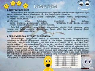 3. MANFAAT INTERNET
     Secara umum ada banyak manfaat yang dapat diperoleh apabila seseorang mempunyai
akses ke internet .Berikut ini sebagian dari apa yang tersedia di internet:
a) Informasi untuk kehidupan pribadi :kesehatan, rekreasi, hobby, pengembangan
   pribadi, rohani, sosial.
b) Informasi          untuk         kehidupan          profesional          atau     pekerja
   :sains, teknologi, perdagangan, saham,                 komoditas, berita bisnis, asosiasi
   profesi, asosiasi bisnis, berbagai forum komunikasi.
     Satu hal yang paling menarik ialah keanggotaan internet tidak mengenal batas
negara, ras, kelas ekonomi, ideologi atau faktor faktor lain yang biasanya dapat
menghambat pertukaran pikiran.

4. PERKEMBANGAN INTERNET DI INDONESIA
    Perkembangan penggunaan internet di Indonesia tidak kalah mengesankannya
dibandingkan dengan penggunaan internet di luar negeri. berdasarkan statistik yang
dikeluarkan oleh Asosiasi Penyelenggara Jasa Internet Indonesia (APJII) pada akhir 2007
tercatat sekitar 2,5 juta orang pengguna internet yang terdaftar di Indonesia. Sejarah internet
Indonesia dimulai pada awal tahun 1990-an. Saat itu jaringan internet di Indonesia lebih
dikenal sebagai paguyuban network, dimana semangat kerjasama, kekeluargaan dan
gotong royong sangat hangat dan terasa diantara para pelakunya. Agak berbeda dengan
suasana Internet Indonesia pada perkembangannya kemudian yang terasa lebih komersial
dan individual di sebagian aktivitasnya, terutama yang melibatkan perdagangan Internet.
Sejak 1988, ada pengguna awal Internet di Indonesia yang memanfaatkan CIX (Inggris) dan
Compuserve (AS) untuk mengakses internet.
 