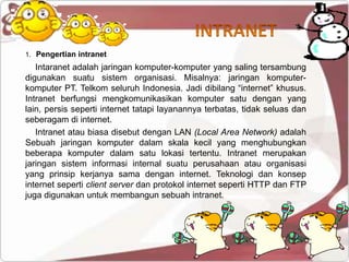 1. Pengertian intranet
   Intaranet adalah jaringan komputer-komputer yang saling tersambung
digunakan suatu sistem organisasi. Misalnya: jaringan komputer-
komputer PT. Telkom seluruh Indonesia. Jadi dibilang “internet” khusus.
Intranet berfungsi mengkomunikasikan komputer satu dengan yang
lain, persis seperti internet tatapi layanannya terbatas, tidak seluas dan
seberagam di internet.
   Intranet atau biasa disebut dengan LAN (Local Area Network) adalah
Sebuah jaringan komputer dalam skala kecil yang menghubungkan
beberapa komputer dalam satu lokasi tertentu. Intranet merupakan
jaringan sistem informasi internal suatu perusahaan atau organisasi
yang prinsip kerjanya sama dengan internet. Teknologi dan konsep
internet seperti client server dan protokol internet seperti HTTP dan FTP
juga digunakan untuk membangun sebuah intranet.
 