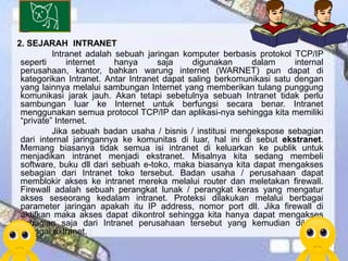 2. SEJARAH INTRANET
          Intranet adalah sebuah jaringan komputer berbasis protokol TCP/IP
 seperti      internet    hanya     saja     digunakan     dalam      internal
 perusahaan, kantor, bahkan warung internet (WARNET) pun dapat di
 kategorikan Intranet. Antar Intranet dapat saling berkomunikasi satu dengan
 yang lainnya melalui sambungan Internet yang memberikan tulang punggung
 komunikasi jarak jauh. Akan tetapi sebetulnya sebuah Intranet tidak perlu
 sambungan luar ke Internet untuk berfungsi secara benar. Intranet
 menggunakan semua protocol TCP/IP dan aplikasi-nya sehingga kita memiliki
 “private” Internet.
          Jika sebuah badan usaha / bisnis / institusi mengekspose sebagian
 dari internal jaringannya ke komunitas di luar, hal ini di sebut ekstranet.
 Memang biasanya tidak semua isi intranet di keluarkan ke publik untuk
 menjadikan intranet menjadi ekstranet. Misalnya kita sedang membeli
 software, buku dll dari sebuah e-toko, maka biasanya kita dapat mengakses
 sebagian dari Intranet toko tersebut. Badan usaha / perusahaan dapat
 memblokir akses ke intranet mereka melalui router dan meletakan firewall.
 Firewall adalah sebuah perangkat lunak / perangkat keras yang mengatur
 akses seseorang kedalam intranet. Proteksi dilakukan melalui berbagai
 parameter jaringan apakah itu IP address, nomor port dll. Jika firewall di
 aktifkan maka akses dapat dikontrol sehingga kita hanya dapat mengakses
 sebagian saja dari Intranet perusahaan tersebut yang kemudian dikenal
 sebagai extranet.
 