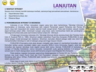 3. MANFAAT INTRANET
Secara umum intranet memiliki beberapa manfaat, utamanya bagi perusahaan-perusahaan, diantaranya :
    Dapat Bertukar Data;
    Dapat Berkomunikasi; dan
    Efesiensi Biaya

4. PERKEMBANGAN INTRANET DI INDONESIA
        Indonesia di era 1970an merupakan negara yang baru akan berkembang. Teknologi Informasi baru mulai
diperkenalkan di Indonesia, serta didominasi oleh instansi Pemerintah seperti Pertamina dan Pemda DKI. Secara
umum, daya beli masyarakat dan swasta nasional masih sangat lemah. Pada saat tersebut, sebuah instalasi komputer
dapat berharga jutaan dollar, menempati ruangan yang besar, serta membutuhkan listrik dan pendinginan yang besar.
Teknologi komunikasi data pada saat tersebut bekisar antara 50 - 300 baud.
        Di lingkungan Universtas Indonesia (UI), Teknologi Informasi dirintis seorang dosen dari Fakultas Kedokteran, yaitu
Indro S. Suwandi PhD (m. 1986). Almarhum setelah mendirikan Pusat Ilmu Komputer (PUSILKOM) UI pada tahun 1972
hanya dengan modal semangat dan idealisme. Almarhum, kemudian dikenal sebagai salah satu tokoh terkemuka yang
memperkenalkan teknologi ini, baik di kalangan perguruan tinggi maupun industri.
        PUSILKOM UI berusaha untuk eksis dengan mengolah ujian masuk UI, memberikan konsultasi, serta kuliah-kuliah.
Kemudian terlibat secara mendalam dalam ujian bersama SKALU (Lima Universitas Negeri), serta berbagai kegiatan
konsultasi dan layanan teknologi mulai digeluti secara lebih serius. Semula, PUSILKOM UI berkedudukan di sebuah
ruangan di Fakultas Kedokteran, namun kemudian memperoleh suatu gedung berlantai 4 di kampus Salemba, yang
sampai saat ini masih dipergunakan secara aktif bersama program studi Magister Ilmu Komputer.
        Pada awalnya, kegiatan komputasi sepenuhnya diselenggarakan di Pemda DKI dan Pertamina. Setelah menerima
bantuan dua buah mesin Punch Card dari Ford Foundation, sebagian kegiatan dipindahkan ke kampus Salemba.
Menjelang akhir tahun 1970an, PUSILKOM telah memiliki dua komputer mini Data General (C/300 dan C/150) berbasis
sistem operasi AOS.
        Pada masa ini pula mulai dikirim 6 staf PUSILKOM UI ke Amerika Serikat untuk studi lanjutan. Ir. Joseph (Jos) F.P.
Luhukay (alumni Fakultas Teknik) diantaranya dikirim ke Universitas Illinois di Urbana-Champaign (UIUC). Jos Luhukay
pertama mengenal teknologi internet ketika sedang melakukan berada di UIUC.
 