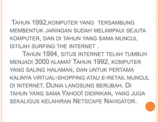 TAHUN 1992,KOMPUTER YANG       TERSAMBUNG
MEMBENTUK JARINGAN SUDAH MELAMPAUI SEJUTA
KOMPUTER, DAN DI TAHUN YANG SAMA MUNCUL
ISTILAH SURFING THE INTERNET   .
     TAHUN 1994, SITUS INTERNET TELAH TUMBUH
MENJADI 3000 ALAMAT TAHUN 1992, KOMPUTER
YANG SALING HALAMAN, DAN UNTUK PERTAMA
KALINYA VIRTUAL-SHOPPING ATAU E-RETAIL MUNCUL
DI INTERNET. DUNIA LANGSUNG BERUBAH. DI
TAHUN YANG SAMA YAHOO! DIDIRIKAN, YANG JUGA
SEKALIGUS KELAHIRAN NETSCAPE NAVIGATOR.
 