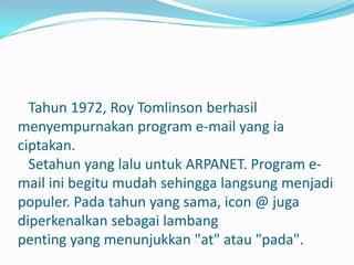 Tahun 1972, Roy Tomlinson berhasil
menyempurnakan program e-mail yang ia
ciptakan.
  Setahun yang lalu untuk ARPANET. Program e-
mail ini begitu mudah sehingga langsung menjadi
populer. Pada tahun yang sama, icon @ juga
diperkenalkan sebagai lambang
penting yang menunjukkan "at" atau "pada".
 