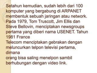 Setahun kemudian, sudah lebih dari 100
komputer yang bergabung di ARPANET
membentuk sebuah jaringan atau network.
Pada 1979, Tom Truscott, Jim Ellis dan
Steve Bellovin, menciptakan newsgroups
pertama yang diberi nama USENET. Tahun
1981 France
Telecom menciptakan gebrakan dengan
meluncurkan telpon televisi pertama,
dimana
orang bisa saling menelpon sambil
berhubungan dengan video link.
 