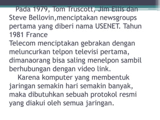 Pada 1979, Tom Truscott, Jim Ellis dan
Steve Bellovin,menciptakan newsgroups
pertama yang diberi nama USENET. Tahun
1981 France
Telecom menciptakan gebrakan dengan
meluncurkan telpon televisi pertama,
dimanaorang bisa saling menelpon sambil
berhubungan dengan video link.
   Karena komputer yang membentuk
jaringan semakin hari semakin banyak,
maka dibutuhkan sebuah protokol resmi
yang diakui oleh semua jaringan.
 