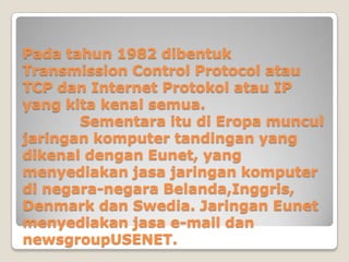 Pada tahun 1982 dibentuk
Transmission Control Protocol atau
TCP dan Internet Protokol atau IP
yang kita kenal semua.
       Sementara itu di Eropa muncul
jaringan komputer tandingan yang
dikenal dengan Eunet, yang
menyediakan jasa jaringan komputer
di negara-negara Belanda,Inggris,
Denmark dan Swedia. Jaringan Eunet
menyediakan jasa e-mail dan
newsgroupUSENET.
 