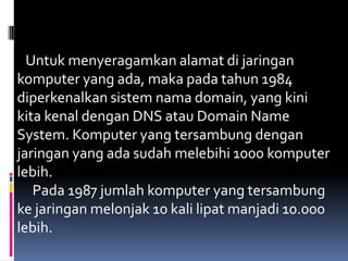 Untuk menyeragamkan alamat di jaringan
komputer yang ada, maka pada tahun 1984
diperkenalkan sistem nama domain, yang kini
kita kenal dengan DNS atau Domain Name
System. Komputer yang tersambung dengan
jaringan yang ada sudah melebihi 1000 komputer
lebih.
   Pada 1987 jumlah komputer yang tersambung
ke jaringan melonjak 10 kali lipat manjadi 10.000
lebih.
 