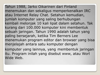 Tahun 1988, Jarko Oikarinen dari Finland
menemukan dan sekaligus memperkenalkan IRC
atau Internet Relay Chat. Setahun kemudian,
jumlah komputer yang saling berhubungan
kembali melonjak 10 kali lipat dalam setahun. Tak
kurang dari 100.000 komputer kini membentuk
sebuah jaringan. Tahun 1990 adalah tahun yang
paling bersejarah, ketika Tim Berners Lee
menemukan program editor dan browser yang bisa
menjelajah antara satu komputer dengan
komputer yang lainnya, yang membentuk jaringan
itu. Program inilah yang disebut www, atau Worl
Wide Web.
 