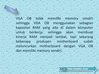 VGA OB tidak memiliki memory sendiri
sehingga VGA OB menggunakan sebagian
kapasitas RAM yang ada di dalam komputer
untuk berkerja, sehingga akan membuat
kinerja RAM menjadi lambat, tapi sekarang
beberapa produsen motherboard sudah
meluncurkan motherboard dengan VGA OB
dan memiliki memory sendiri.
 