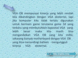 VGA OB mempunyai kinerja yang lebih rendah
bila dibandingkan dengan VGA eksternal, tapi
jika komputer kita tidak terlalu digunakan
untuk bermain game terutama game 3d yang
terbaru yang membutuhkan kapasitas VGA yang
lebih besar maka kita masih bisa
mengandalkan VGA OB yang kita miliki,
sekarang banyak motherboard dengan VGA OB
yang bisa menandingi bahkan mengungguli
kinerja VGA eksternal. .
 