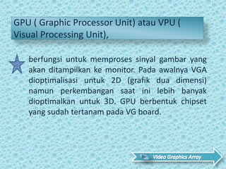 GPU ( Graphic Processor Unit) atau VPU (
Visual Processing Unit),
berfungsi untuk memproses sinyal gambar yang
akan ditampilkan ke monitor. Pada awalnya VGA
dioptimalisasi untuk 2D (grafik dua dimensi)
namun perkembangan saat ini lebih banyak
dioptimalkan untuk 3D. GPU berbentuk chipset
yang sudah tertanam pada VG board.
 