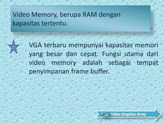 Video Memory, berupa RAM dengan
kapasitas tertentu.
VGA terbaru mempunyai kapasitas memori
yang besar dan cepat. Fungsi utama dari
video memory adalah sebagai tempat
penyimpanan frame buffer.
 