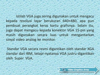 Istilah VGA juga sering digunakan untuk mengacu
kepada resolusi layar berukuran 640×480, apa pun
pembuat perangkat keras kartu grafisnya. Selain itu,
juga dapat mengacu kepada konektor VGA 15-pin yang
masih digunakan secara luas untuk mengantarkan
sinyal video analog ke monitor. .
Standar VGA secara resmi digantikan oleh standar XGA
standar dari IBM, tetapi nyatanya VGA justru digantikan
oleh Super VGA. .
 