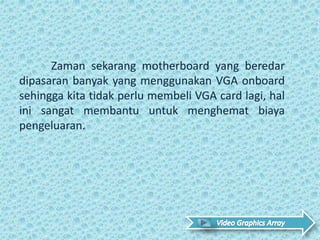 Zaman sekarang motherboard yang beredar
dipasaran banyak yang menggunakan VGA onboard
sehingga kita tidak perlu membeli VGA card lagi, hal
ini sangat membantu untuk menghemat biaya
pengeluaran. .
 