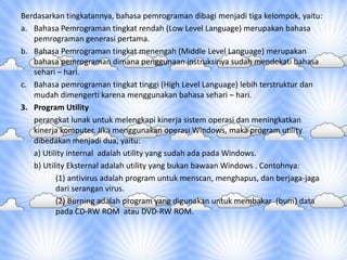 Berdasarkan tingkatannya, bahasa pemrograman dibagi menjadi tiga kelompok, yaitu:
a. Bahasa Pemrograman tingkat rendah (Low Level Language) merupakan bahasa
pemrograman generasi pertama.
b. Bahasa Pemrograman tingkat menengah (Middle Level Language) merupakan
bahasa pemrograman dimana penggunaan instruksinya sudah mendekati bahasa
sehari – hari.
c. Bahasa pemrograman tingkat tinggi (High Level Language) lebih terstruktur dan
mudah dimengerti karena menggunakan bahasa sehari – hari.
3. Program Utility
perangkat lunak untuk melengkapi kinerja sistem operasi dan meningkatkan
kinerja komputer. Jika menggunakan operasi Windows, maka program utility
dibedakan menjadi dua, yaitu:
a) Utility internal adalah utility yang sudah ada pada Windows.
b) Utility Eksternal adalah utility yang bukan bawaan Windows . Contohnya:
(1) antivirus adalah program untuk menscan, menghapus, dan berjaga-jaga
dari serangan virus.
(2) Burning adalah program yang digunakan untuk membakar (bum) data
pada CD-RW ROM atau DVD-RW ROM.
 