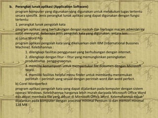 b. Perangkat lunak aplikasi (Application Software)
program komputer yang digunakan yang digunakan untuk melakukan tugas tertentu
secara spesifik. Jenis perangkat lunak aplikasi yang dapat digunakan dengan fungsi
tertentu:
1. perangkat lunak pengolah kata
program aplikasi yang berhubungan dengan naskah dan berbagai macam administrasi
surat-menyurat. Beberapa jenis pengolah kata yang digunakan, antara lain:
a) Lotus Word Pro
program aplikasi pengolah kata yang dikeluarkan oleh IBM (International Bussines
Machine). Kelebihannya :
1. dilengkapi fasilitas penggunaan yang berhubungan dengan internet.
2. dilengkapi dengan fitur – fitur yang memungkinkan peningkatan
produktivitas penggunaannya.
3. memiliki kemampuan untuk mempertukar file dokumen dengan Microsoft
Word.
4. memiliki fasilitas helpful menu finder untuk membantu menemukan
perintah – perintah yang sesuai dengan perintah word dan word perfect.
b) Corel Wordperfect
program aplikasi pengolah kata yang dapat dijalankan pada komputer dengan sistem
operasi Windows. Kelebihannya harganya lebih murah daripada Microsoft Office Word
dan dapat membaca file yang dibuat di Microsoft Office Word. Kelemahannya dapat
dijalankan pada komputer dengan procesor minimal Pentium III dan memori minimal
128 MB
 