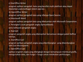 c) StarOffice Writer
program aplikasi pengolah kata yang bersifat multi platfrom atau dapat
dijalankan pada berbagai sistem operasi..
d) OpenOffice Writer
program aplikasi pengolah kata yang sifatnya Open Source.
e) Mocrosoft Word
program aplikasi pengolah kata yang dikeluarkan oleh Microsoft Corporation.
2. Perangkat Lunak pengolah angka (SpreadSheet)
jenis Software pengolah angka:
a. Kspread
program pengolah angka yang dikeluarkan bersamaan dengan paket Koffice
lainnya.
b. StarOffice Cacl
program aplikasi pengolah angka yang dikembangkan yang dikembangkan
oleh Sun Microsystem.
c. OpenOffice Cacl
aplikasi engolah angka yang dilengkapi dengan kemampuan membuat grafik,
mengurutkan data, dan fungsi – fungsi untuk melakukan perhitungan.
 