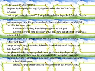 d. Gnumeric (GNOME Office)
program aplikasi pengolah angka yang dikeluarkan oleh GNOME Office.
e. Abacus
hasil proyek dari mahasiswa IST Portugal dibawah bimbingan Prof. Orlindo Oliveria.
f. XESS
pengolah angka yang dikeluarkan oleh AIS (Applied Information System). XESS
memiliki dua versi, yaitu:
1. Versi Lite yang ditujukan untuk pengguna perorangan.
2. Versi Enterprise yang ditujukan untuk pengguna pada tingkat perusahaan.
g. Lotus 1-2-3
pengolah angka tertua yang memiliki kemampuan dan fitur – fitur lengkap.
h. Microsoft Excel
pengolah angka yang dibuat dan didistribusikan oleh Microsoft Corporation.
3. Software Presentasi
mengkomunikasikan apa yang ada di benak pembicara kepada pendengar.
Kemajuan teknologi informasi dan komunikasi telah mengubah gaya hidup
manusia. Contohnya adalah cara melakukan komunikasi. Jenis perangkat lunak:
a. StarOffice Inpress
perangkat lunak presentasi yang dikeluarkan oleh Sun Microsystem.
 