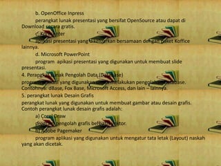 b. OpenOffice Inpress
perangkat lunak presentasi yang bersifat OpenSource atau dapat di
Download secara gratis.
c. Kpresenter
aplikasi presentasi yang dikeluarkan bersamaan dengan paket Koffice
lainnya.
d. Microsoft PowerPoint
program apikasi presentasi yang digunakan untuk membuat slide
presentasi.
4. Perangkat Lunak Pengolah Data (Database)
program aplikasi yang digunakan untuk melakukan pengolahan Database.
Contohnya: dBase, Fox Base, Microsoft Access, dan lain – lainnya.
5. perangkat lunak Desain Grafis
perangkat lunak yang digunakan untuk membuat gambar atau desain grafis.
Contoh perangkat lunak desain grafis adalah:
a) Corel Draw
program pengolah grafis berbasis vektor.
b) Adobe Pagemaker
program aplikasi yang digunakan untuk mengatur tata letak (Layout) naskah
yang akan dicetak.
 