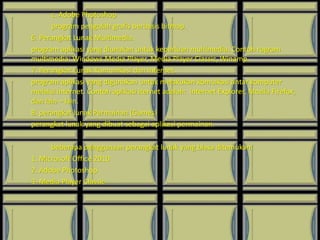 c. Adobe Photoshop
program pengolah grafis berbasis bitmap.
6. Perangkat Lunak Multimedia.
program aplikasi yang diunakan untuk keperluan multimedia. Contoh rogram
multimedia: Windows Media Player, Media Player Classic, Winamp.
7. Perangkat Lunak Komunikasi dan Internet.
program aplikasi yang digunakan untuk melakukan komuikasi antar komputer
melalui internet. Contoh aplikasi iternet adalah: internet Explorer, Mozila Firefox,
dan lain – lain.
8. perangkat lunak Permainan (Games)
perangkat lunak yang dibuat sebagai aplikasi permainan.
beberapa penggunaan perangkat lunak yang biasa ditemukan:
1. Microsoft Office 2010
2. Adobe Photoshop
3. Media Player Classic
 