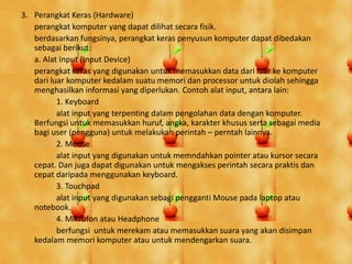 3. Perangkat Keras (Hardware)
perangkat komputer yang dapat dilihat secara fisik.
berdasarkan fungsinya, perangkat keras penyusun komputer dapat dibedakan
sebagai berikut:
a. Alat Input (Input Device)
perangkat keras yang digunakan untuk memasukkan data dari luar ke komputer
dari luar komputer kedalam suatu memori dan processor untuk diolah sehingga
menghasilkan informasi yang diperlukan. Contoh alat input, antara lain:
1. Keyboard
alat input yang terpenting dalam pengolahan data dengan komputer.
Berfungsi untuk memasukkan huruf, angka, karakter khusus serta sebagai media
bagi user (pengguna) untuk melakukan perintah – perntah lainnya.
2. Mouse
alat input yang digunakan untuk memndahkan pointer atau kursor secara
cepat. Dan juga dapat digunakan untuk mengakses perintah secara praktis dan
cepat daripada menggunakan keyboard.
3. Touchpad
alat input yang digunakan sebagi pengganti Mouse pada laptop atau
notebook.
4. Mikrofon atau Headphone
berfungsi untuk merekam atau memasukkan suara yang akan disimpan
kedalam memori komputer atau untuk mendengarkan suara.
 