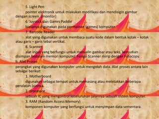 5. Light Pen
pointer elektronik untuk mlakukan modifikasi dan mendisigin gambar
dengan screen (monitor)
6. Joystick dan Gamrs Paddle
biasanya digunakan pada permainan (games) komputer.
7. Barcode Reader
alat yang digunakan untuk membaca suatu kode dalam bentuk kotak – kotak
atau garis – garis tebal vertikal.
8. Scanner
alat input yang berfungsi untuk menyalin gambar atau teks, kemudian
disimpan kedalam memori komputer. Fungsi Scanner mirip dengan Fotocopy.
b. Alat Proses
perangkat yang digunakan komputer untuk mengolah data. Alat proses antara lain
sebagai berikut:
1. Motherboard
digunakan sebagai tempat untuk memasang atau meletakkan beberapa
peralatan lainnya.
2. processor
sebuah IC yang mengontrol keseluruhan jalannya sebuah sistem komputer.
3. RAM (Random Access Memory)
komponen komputer yang berfungsi untuk menyimpan data sementara.
 
