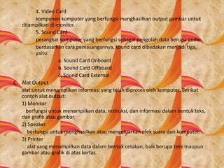 4. Video Card
komponen komputer yang berfungsi menghasilkan output gambar untuk
ditampilkan di monitor.
5. Sound Card
perangkat komputer yang berfungsi sebagai pengolah data berupa audio.
berdasarkan cara pemasangannya, sound card dibedakan menjadi tiga,
yaitu:
a. Sound Card Onboard
b. Sound Card Offboard
c. Sound Card External
C. Alat Output
alat untuk menampilkan informasi yang telah diproses oleh komputer. Berikut
contoh alat output:
1) Monitor
berfungsi untuk menampilkan data, instruksi, dan informasi dalam bentuk teks,
dan grafik atau gambar.
2) Speaker
berfungsi untuk menghasilkan atau mengeluarkan efek suara dari komputer.
3) Printer
alat yang menampilkan data dalam bentuk cetakan, baik berupa teks maupun
gambar atau grafik di atas kertas.
 