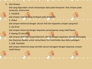 d. Alat Simpan
alat yang digunakan untuk menyimpan data pada komputer. Alat simpan pada
computer, antara lain:
1. Harddisk
alat simpan internal yang terdapat pada komputer
2. Disket
alat simpan eksternal dengan ukuran fisik dan kapasitas simpan yang kecil.
3. Zip Drive
alat simpan eksternal dengan kapasitas penyimpanan yang relatif besar.
4. Keping CD dan DVD
alat simpan eksternal yang berbentuk cakram dengan kapasitas simpan menengah.
dan biasanya dipakai untuk menyimpan file multimedia atau data cadangan.
5. USB Flashdisk
alat simpan eksternal yang memiliki ukuran beragam dengan kapasitas simpan
relatif besar.
 