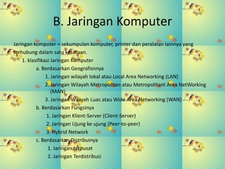 B. Jaringan Komputer
Jaringan komputer = sekumpulan komputer, printer dan peralatan lainnya yang
terhubung dalam satu kesatuan.
1. klasifikasi Jaringan Komputer
a. Berdasarkan Geografisnnya
1. Jaringan wilayah lokal atau Local Area Networking (LAN)
2. Jaringan Wilayah Metropolitan atau Metropolitant Area NetWorking
(MAN)
3. Jaringan Wilayah Luas atau Wide Area Networking (WAN)
b. Berdasarkan Fungsinya
1. Jaringan Klient-Server (Client-Server)
2. Jaringan Ujung ke ujung (Peer-to-peer)
3. Hybrid Network
c. Berdasarkan Distribuinya
1. Jaringan terpusat
2. Jaringan Terdistribusi
 