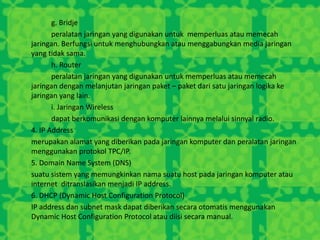 g. Bridje
peralatan jaringan yang digunakan untuk memperluas atau memecah
jaringan. Berfungsi untuk menghubungkan atau menggabungkan media jaringan
yang tidak sama.
h. Router
peralatan jaringan yang digunakan untuk memperluas atau memecah
jaringan dengan melanjutan jaringan paket – paket dari satu jaringan logika ke
jaringan yang lain.
i. Jaringan Wireless
dapat berkomunikasi dengan komputer lainnya melalui sinnyal radio.
4. IP Address
merupakan alamat yang diberikan pada jaringan komputer dan peralatan jaringan
menggunakan protokol TPC/IP.
5. Domain Name System (DNS)
suatu sistem yang memungkinkan nama suatu host pada jaringan komputer atau
internet ditranslasikan menjadi IP address.
6. DHCP (Dynamic Host Configuration Protocol)
IP address dan subnet mask dapat diberikan secara otomatis menggunakan
Dynamic Host Configuration Protocol atau diisi secara manual.
 