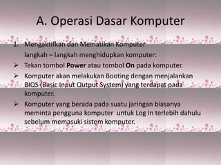 A. Operasi Dasar Komputer
1. Mengaktifkan dan Mematikan Komputer
langkah – langkah menghidupkan komputer:
 Tekan tombol Power atau tombol On pada komputer.
 Komputer akan melakukan Booting dengan menjalankan
BIOS (Basic Input Output System) yang terdapat pada
komputer.
 Komputer yang berada pada suatu jaringan biasanya
meminta pengguna komputer untuk Log In terlebih dahulu
sebelum memasuki sistem komputer.
 