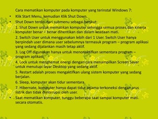 Cara mematikan komputer pada komputer yang terinstal Windows 7:
• Klik Start Menu, kemudian Klik Shut Down.
• Shut Down terdiri dari submenu sebagai berikut:
1. Shut Down untuk mematikan komputer sehingga semua proses dan kinerja
komputer benar – benar dihentikan dan dalam keadaan mati.
2. Switch User untuk menggunakan lebih dari 1 User. Switch User hanya
berpindah user dimana user sebelumnya termasuk program – program aplikasi
yang sedang dijalankan masih tetap aktif.
3. Log Off digunakan hanya untuk menonaktifkan sementara program –
program aplikasi.
4. Lock untuk menghemat energi dengan cara menampilkan Screen Saver
untuk menutupi layar Desktop yang sedang aktif.
5. Restart adalah proses mengaktifkan ulang sistem komputer yang sedang
berjalan.
6. Sleep, komputer akan tidur sementara.
7. Hibernate, komputer hanya dapat tidur selama terkoneksi dengan arus
listrik dan tidak diinterupsi oleh user.
• Saat mematikan komputer, tunggu beberapa saat sampai komputer mati
secara otomatis.
 