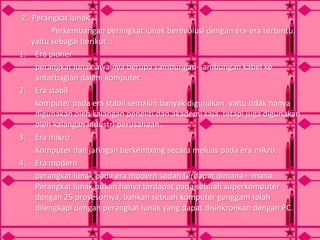 2. Perangkat lunak
Perkembangan perangkat lunak berevolusi dengan era-era tertentu,
yaitu sebagai berikut :
1. Era pioner
perangkat lunak awalnya berupa sambungan-sambungan kabel ke
antarbagian dalam komputer.
2. Era stabil
komputer pada era stabil semakin banyak digunakan, yaitu tidak hanya
digunakan oleh kalangan peneliti dan akademi saja, tetapi juga digunakan
oleh kalangan industri perusahaan.
3. Era mikro
Komputer dan jaringan berkembang secara meluas pada era mikro.
4. Era modern
perangkat lunak pada era modern sudah terdapat dimana – mana.
Perangkat lunak bukan hanya terdapat pada sebuah superkomputer
dengan 25 prosesornya, bahkan sebuah komputer genggam telah
dilengkapi dengan perangkat lunak yang dapat disinkronkan dengan PC.
 