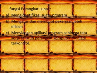 fungsi Perangkat Lunak:
a) Mengidentifikasi suatu program
b) Mengatur dan membuat pekerjaan lebih
efisien
c) Menyiapkan aplikasi program sehingga tata
kerja seluruh perangkat komputer menjadi
terkontrol.
 