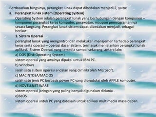 Berdasarkan fungsinya, perangkat lunak dapat dibedakan menjadi 2, yaitu:
a. Perangkat lunak sistem (Operating System)
Operating System adalah perangkat lunak yang berhubungan dengan komponen –
komponen perangkat keras komputer, perawatan, maupun pemrogramannya
secara langsung. Perangkat lunak sistem dapat dibedakan menjadi, sebagai
berikut:
1. Sistem Operasi
perangkat lunak yang mengontrol dan melakukan menajemen terhadap perangkat
keras serta operasi – operasi dasar sistem, termasuk menjalankan perangkat lunak
aplikasi. Sistem Operasi yang tersedia sampai sekarang, antara lain:
a) DOS (Disk Operating System)
sistem operasi yang awalnya dipakai untuk IBM PC.
b) Windows
salah satu sistem operasi andalan yang dimiliki oleh Microsoft.
c) MACINTOSA/MAC OS
salah satu jenis PC berbasis power PC yang diproduksi oleh APPLE komputer.
d) NOVELLNET WARE
sistem operasi jaringan yang paling banyak digunakan didunia .
e)BeOS
sistem operasi untuk PC yang didesain untuk aplikasi multimedia masa depan.
 