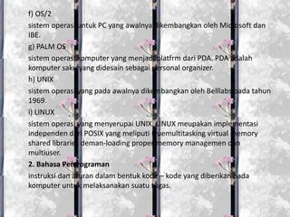 f) OS/2
sistem operasi untuk PC yang awalnya dikembangkan oleh Microsoft dan
IBE.
g) PALM OS
sistem operasi komputer yang menjadi platfrm dari PDA. PDA adalah
komputer saku yang didesain sebagai personal organizer.
h) UNIX
sistem operasi yang pada awalnya dikembangkan oleh Belllabs pada tahun
1969.
i) LINUX
sistem operasi yang menyerupai UNIX. LINUX meupakan implementasi
independen dari POSIX yang meliputi truemultitasking virtual memory
shared libraries deman-loading proper memory managemen dan
multiuser.
2. Bahasa Pemrograman
instruksi dan aturan dalam bentuk kode – kode yang diberikan pada
komputer untuk melaksanakan suatu tugas.
 