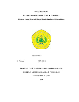 TUGAS MAKALAH
MEKANISME PENGADAAN GURU DI INDONESIA
Diajukan Untuk Memenuhi Tugas Mata Kuliah Profesi Kependidikan
Disusun Oleh :
1. Yusiana (037118011)
PROGRAM STUDI PENDIDIKAN GURU SEKOLAH DASAR
FAKULTAS KEGURUAN DAN ILMU PENDIDIKAN
UNIVERSITAS PAKUAN
2019
 