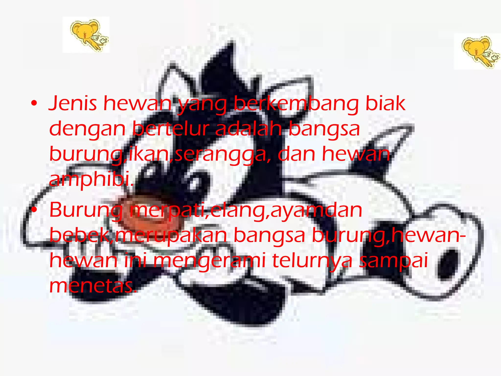 Jenis hewan yang berkembang biak dengan bertelur adalah bangsa burung,ikan,serangga, dan hewan amphibi. Burung merpati,elang,ayamdan bebek,merupakan bangsa burung,hewan-hewan ini mengerami telurnya sampai menetas.  