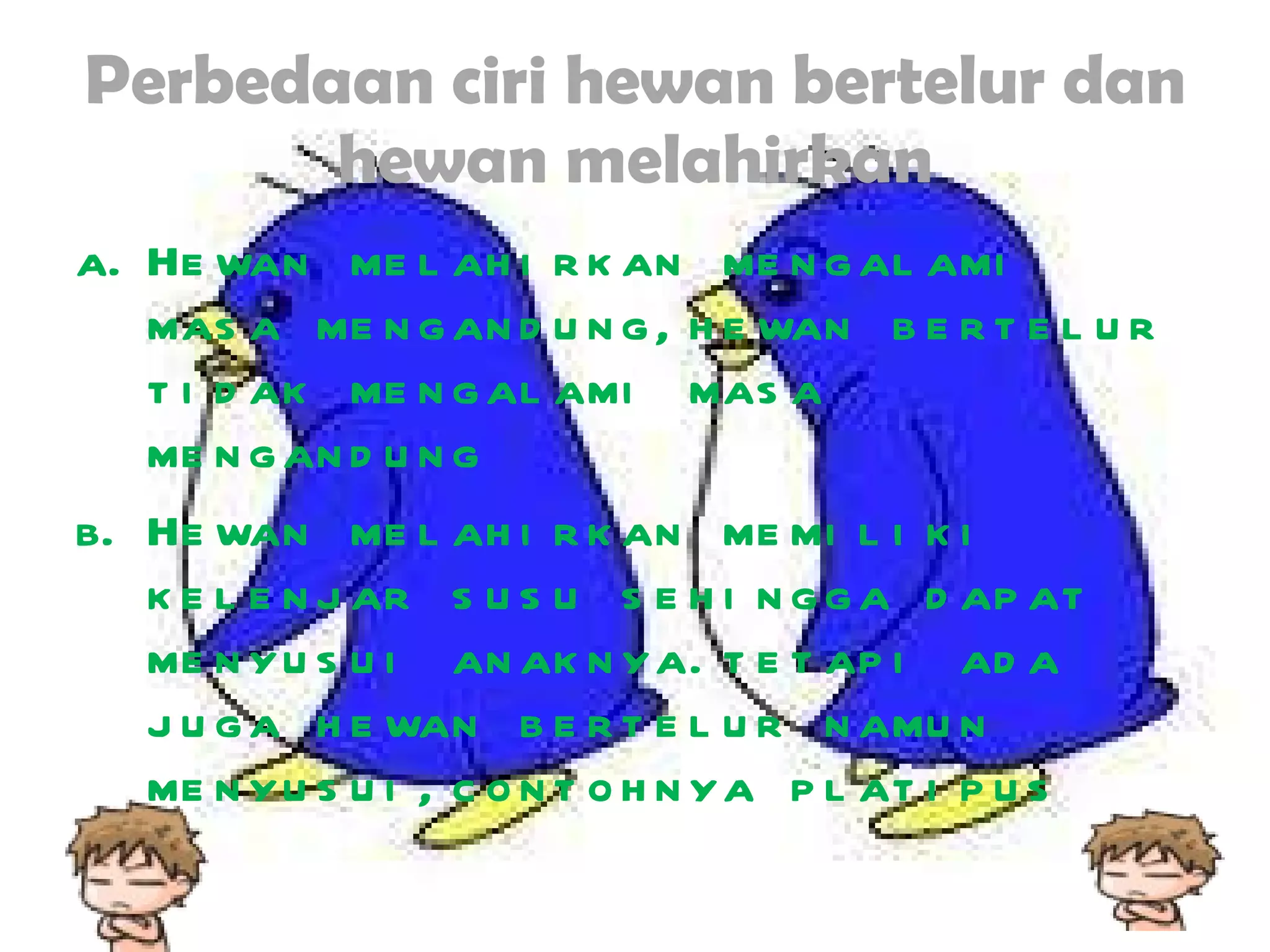 Perbedaan ciri hewan bertelur dan hewan melahirkan Hewan melahirkan mengalami masa mengandung,hewan bertelur tidak mengalami masa mengandung Hewan melahirkan memiliki kelenjar susu sehingga dapat menyusui anaknya.tetapi ada juga hewan bertelur namun menyusui,contohnya platipus 