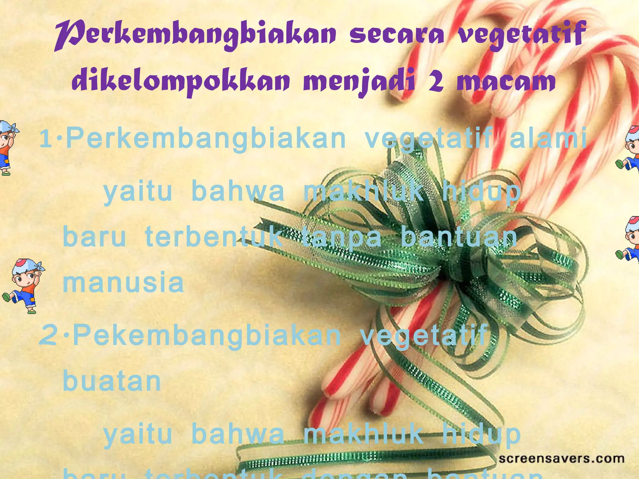 Perkembangbiakan secara vegetatif dikelompokkan menjadi 2 macam  1 .Perkembangbiakan vegetatif alami  yaitu bahwa makhluk hidup baru terbentuk tanpa bantuan manusia  2.Pekembangbiakan vegetatif buatan  yaitu bahwa makhluk hidup baru terbentuk dengan bantuan manusia 