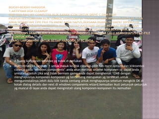 

2.Buang komponen windows yg tidak di perlukan



Ikuti intruks idi langkah 1 untuk masuk ke disk cleanup.pilih tab more options dan kliktombol
cleanup pada „windows components‟.anda akan melihat sederet komponen yg dapat anda
uninstall.contoh:jika and tidak bermain game,anda dapat menghemat 12MB dengan
menghapusnya.komponen-komponen yg tercenteng merupakan yg terinstall.untuk
menguninstallnya,lebih dulu klik tanda centang untuk mrnghapusnya sebelum mengklik OK di
kotak dialog details dan next di windows components wizard.kemudian ikuti petunjuk-petunjuk
yg muncul di layar.anda dapat menginstall ulang komponen-komponen itu.kemudian

 